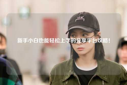 新手小白也能輕松上手的分享平臺攻略！