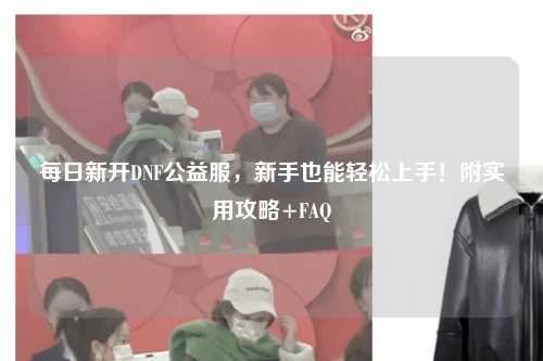 每日新開DNF公益服，新手也能輕松上手！附實用攻略+FAQ