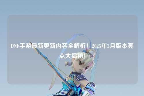 DNF手游最新更新內容全解析！2025年3月版本亮點大揭秘！