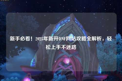 新手必看！2025年新開DNF網(wǎng)站攻略全解析，輕松上手不迷路