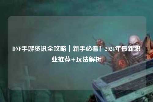 DNF手游資訊全攻略｜新手必看！2024年最新職業(yè)推薦+玩法解析