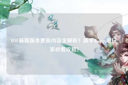 DNF最新版本更新內容全解析！新手&老玩家必看攻略！