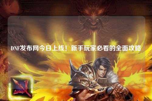 DNF發布網今日上線！新手玩家必看的全面攻略