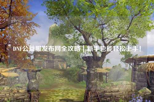DNF公益服發布網全攻略|新手也能輕松上手!