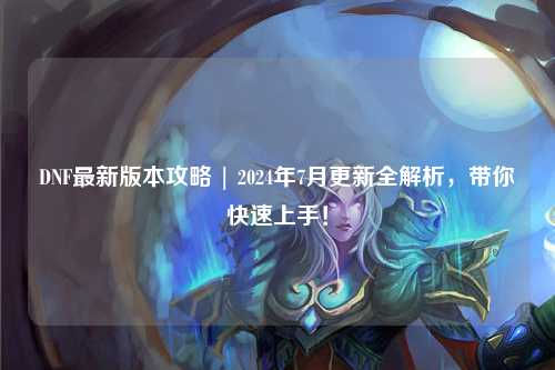 DNF最新版本攻略 | 2024年7月更新全解析,帶你快速上手!