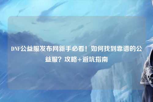 DNF公益服發(fā)布網(wǎng)新手必看！如何找到靠譜的公益服？攻略+避坑指南