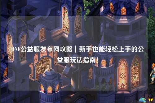 DNF公益服發(fā)布網(wǎng)攻略｜新手也能輕松上手的公益服玩法指南！