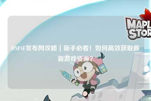 DNFSF發布網攻略｜新手必看！如何高效獲取最新游戲資源？