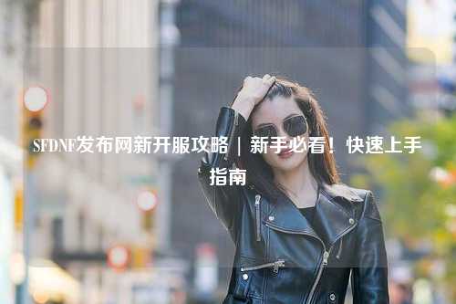 SFDNF發(fā)布網(wǎng)新開(kāi)服攻略 | 新手必看！快速上手指南