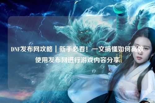 DNF發布網攻略｜新手必看！一文搞懂如何高效使用發布網進行游戲內容分享