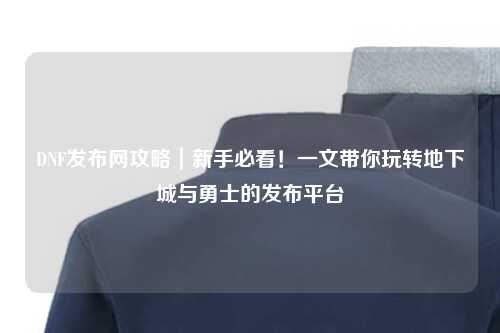DNF發布網攻略｜新手必看！一文帶你玩轉地下城與勇士的發布平臺