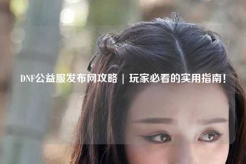 DNF公益服發布網攻略 | 玩家必看的實用指南！