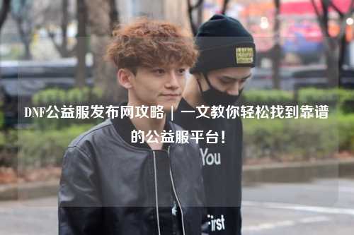 DNF公益服發(fā)布網(wǎng)攻略 | 一文教你輕松找到靠譜的公益服平臺！