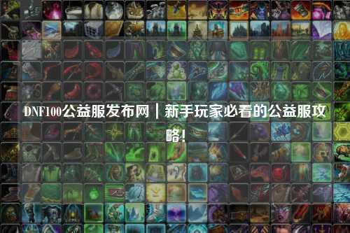 DNF100公益服發布網｜新手玩家必看的公益服攻略！