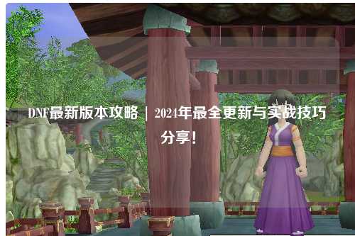 DNF最新版本攻略 | 2024年最全更新與實戰技巧分享！