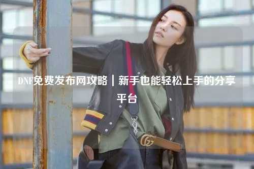 DNF免費(fèi)發(fā)布網(wǎng)攻略｜新手也能輕松上手的分享平臺(tái)